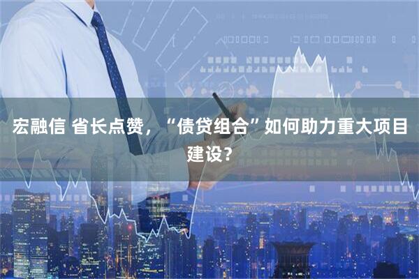 宏融信 省长点赞，“债贷组合”如何助力重大项目建设？