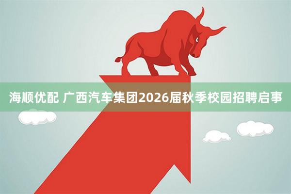 海顺优配 广西汽车集团2026届秋季校园招聘启事