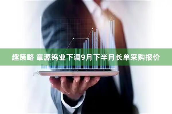 趣策略 章源钨业下调9月下半月长单采购报价