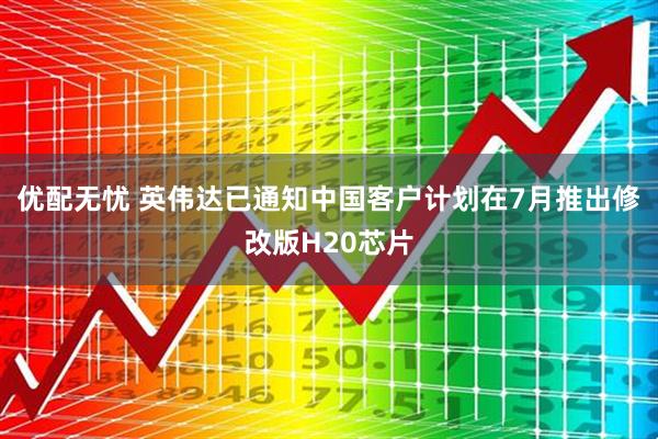 优配无忧 英伟达已通知中国客户计划在7月推出修改版H20芯片