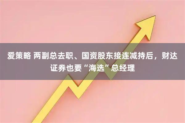 爱策略 两副总去职、国资股东接连减持后，财达证券也要“海选”总经理