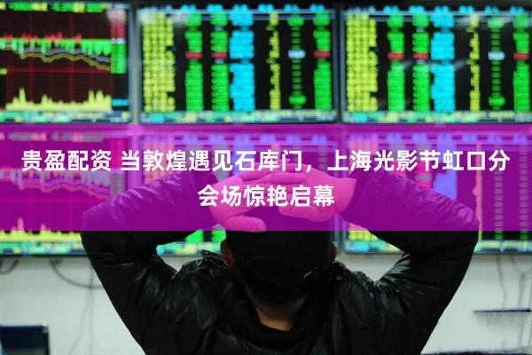 贵盈配资 当敦煌遇见石库门，上海光影节虹口分会场惊艳启幕