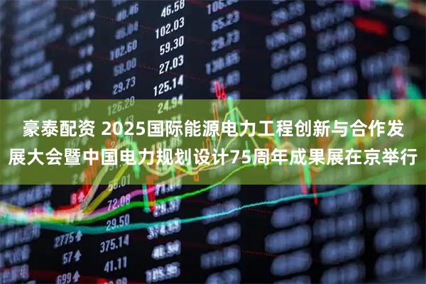 豪泰配资 2025国际能源电力工程创新与合作发展大会暨中国电力规划设计75周年成果展在京举行