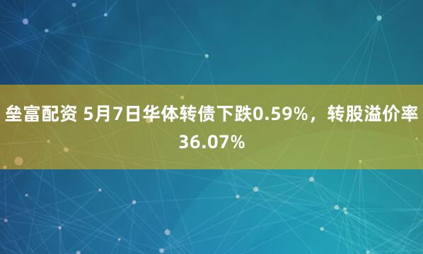 垒富配资 5月7日华体转债下跌0.59%，转股溢价率36.07%