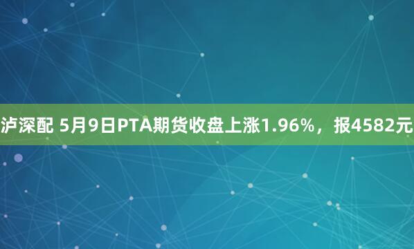 泸深配 5月9日PTA期货收盘上涨1.96%，报4582元