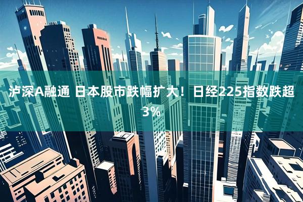泸深A融通 日本股市跌幅扩大！日经225指数跌超3%