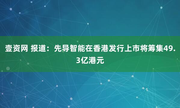 壹资网 报道：先导智能在香港发行上市将筹集49.3亿港元