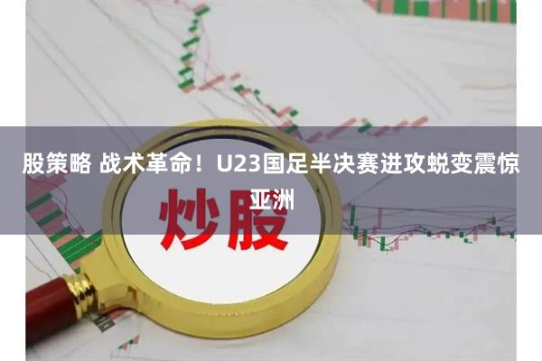 股策略 战术革命！U23国足半决赛进攻蜕变震惊亚洲