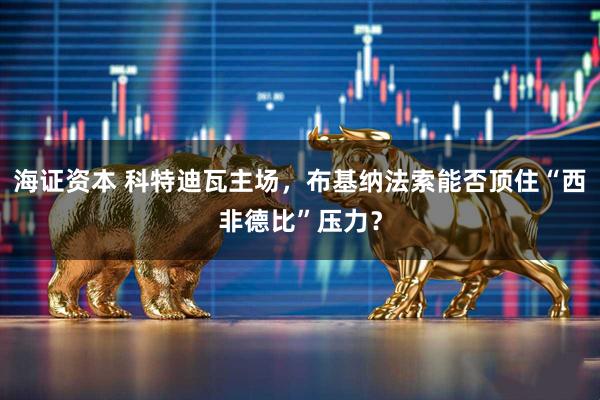 海证资本 科特迪瓦主场，布基纳法索能否顶住“西非德比”压力？