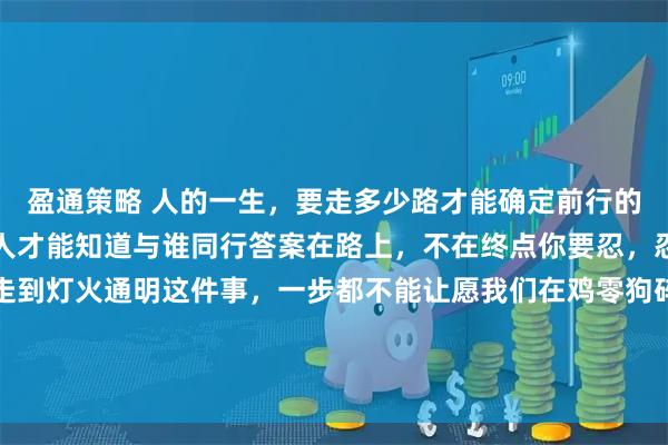 盈通策略 人的一生，要走多少路才能确定前行的方向在路上要遇到多少人才能知道与谁同行答案在路上，不在终点你要忍，忍到春暖花开你要走，走到灯火通明这件事，一步都不能让愿我们在鸡零狗碎的生活里都能找到闪闪发光的快乐世间很多美好的事物并非触手可及经过了时间的酝酿和打磨等待的结果