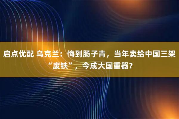 启点优配 乌克兰：悔到肠子青，当年卖给中国三架“废铁”，今成大国重器？
