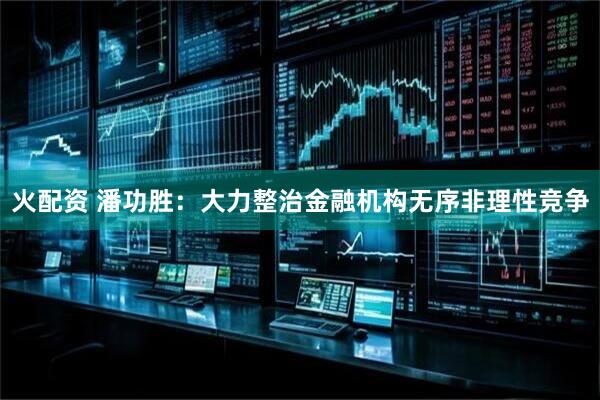 火配资 潘功胜：大力整治金融机构无序非理性竞争