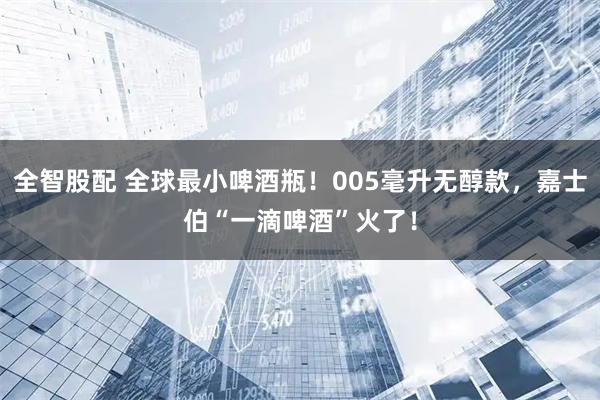 全智股配 全球最小啤酒瓶！005毫升无醇款，嘉士伯“一滴啤酒”火了！