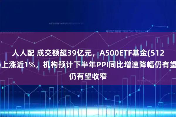 人人配 成交额超39亿元，A500ETF基金(512050)上涨近1%，机构预计下半年PPI同比增速降幅仍有望收窄