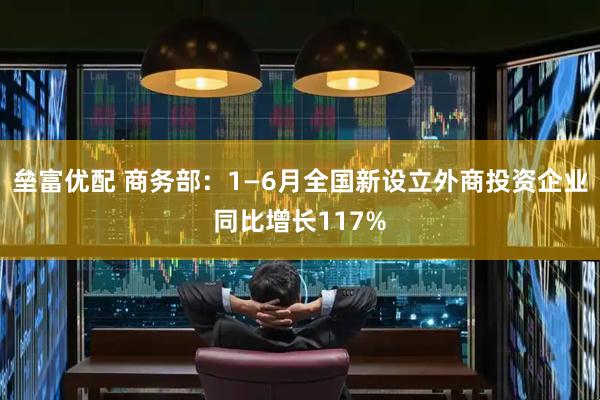 垒富优配 商务部：1—6月全国新设立外商投资企业同比增长117%