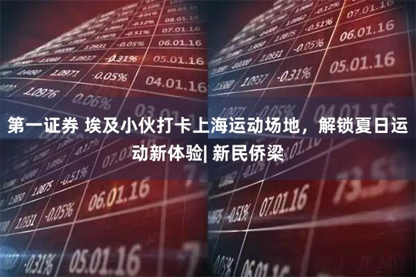 第一证券 埃及小伙打卡上海运动场地，解锁夏日运动新体验| 新民侨梁