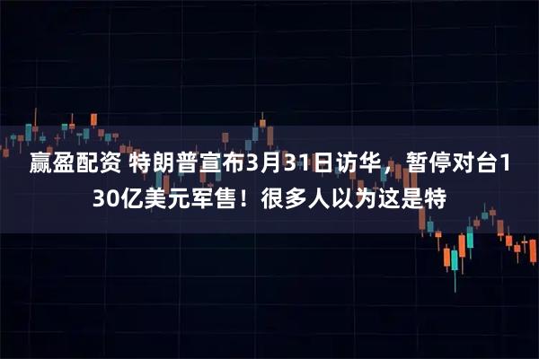 赢盈配资 特朗普宣布3月31日访华，暂停对台130亿美元军售！很多人以为这是特